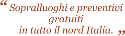 Sopralluoghi e preventivi gratuiti in tutto il nord Italia.   