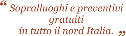 Sopralluoghi e preventivi gratuiti in tutto il nord Italia.   